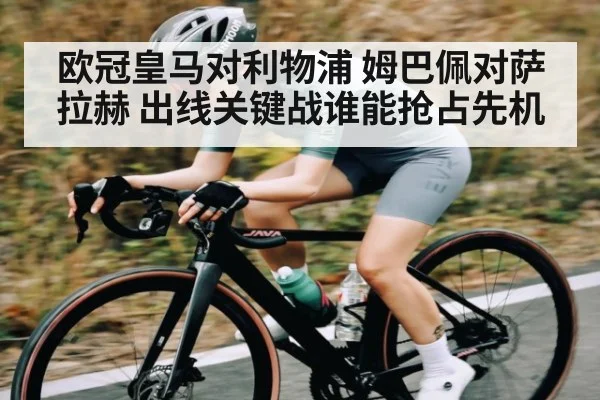 欧冠皇马对利物浦 姆巴佩对萨拉赫 出线关键战谁能抢占先机